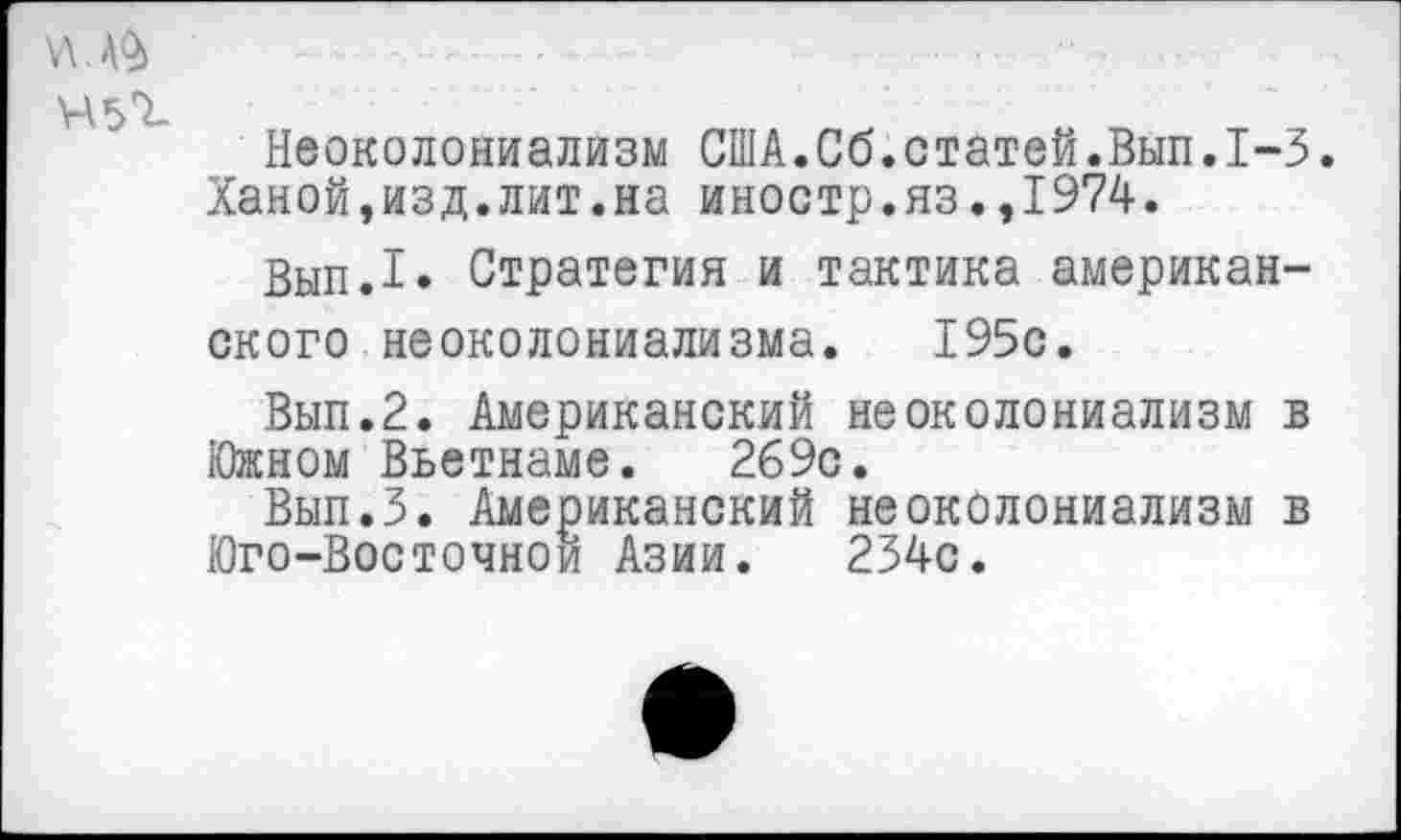 ﻿45^
Неоколониализм США.Сб.статей.Вып.1-3.
Ханой,изд.лит.на иностр.яз.,1974.
Вып.1. Стратегия и тактика американского неоколониализма. 195с.
Вып.2. Американский неоколониализм в Южном Вьетнаме. 269с.
Вып.З. Американский неоколониализм в Юго-Восточной Азии. 234с.